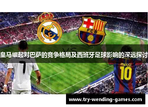 皇马崛起对巴萨的竞争格局及西班牙足球影响的深远探讨 皇马崛起对巴萨的竞争格局及西班牙足球影响的深远探讨