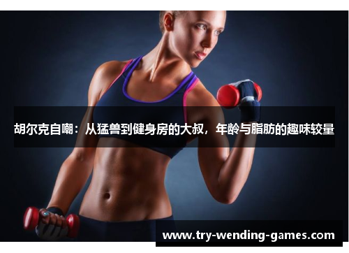 胡尔克自嘲：从猛兽到健身房的大叔，年龄与脂肪的趣味较量