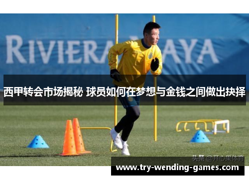 西甲转会市场揭秘 球员如何在梦想与金钱之间做出抉择 西甲转会市场揭秘 球员如何在梦想与金钱之间做出抉择
