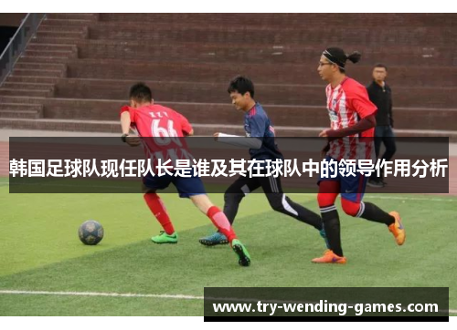 韩国足球队现任队长是谁及其在球队中的领导作用分析 韩国足球队现任队长是谁及其在球队中的领导作用分析