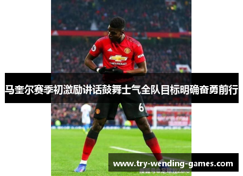 马奎尔赛季初激励讲话鼓舞士气全队目标明确奋勇前行