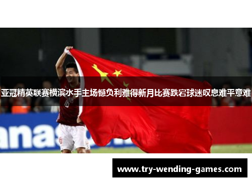 亚冠精英联赛横滨水手主场憾负利雅得新月比赛跌宕球迷叹息难平意难